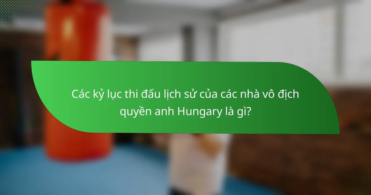 Các kỷ lục thi đấu lịch sử của các nhà vô địch quyền anh Hungary là gì?